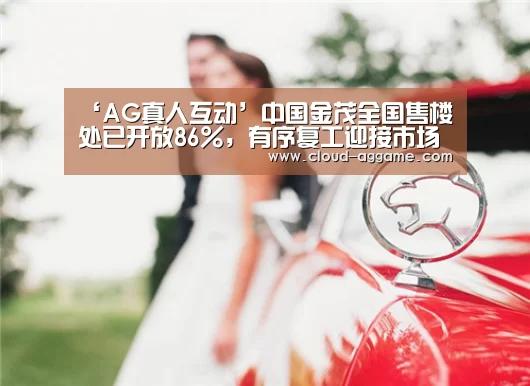 ‘AG真人互动’中国金茂全国售楼处已开放86%,有序复工迎接市场回暖(图2) AG真人娱乐
